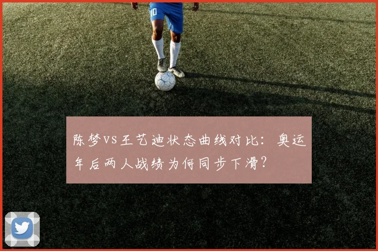陈梦vs王艺迪状态曲线对比：奥运年后两人战绩为何同步下滑？