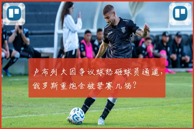 卢布列夫因争议球怒砸球员通道,俄罗斯重炮会被禁赛几场?